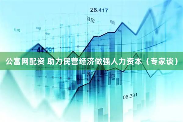公富网配资 助力民营经济做强人力资本（专家谈）