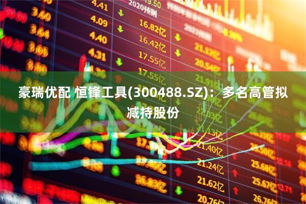 豪瑞优配 恒锋工具(300488.SZ)：多名高管拟减持股份