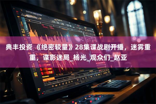 典丰投资 《绝密较量》28集谍战剧开播，迷雾重重，谍影迷局_杨光_观众们_赵亚