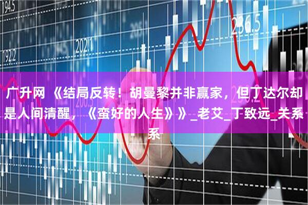 广升网 《结局反转！胡曼黎并非赢家，但丁达尔却是人间清醒，《蛮好的人生》》_老艾_丁致远_关系