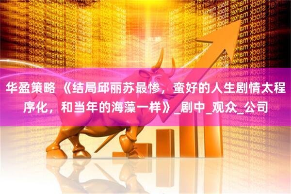 华盈策略 《结局邱丽苏最惨，蛮好的人生剧情太程序化，和当年的海藻一样》_剧中_观众_公司