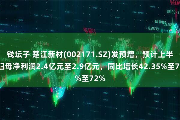 钱坛子 楚江新材(002171.SZ)发预增，预计上半年归母净利润2.4亿元至2.9亿元，同比增长42.35%至72%