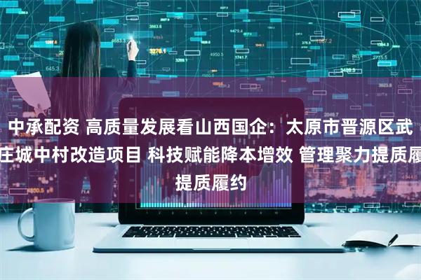 中承配资 高质量发展看山西国企：太原市晋源区武家庄城中村改造项目 科技赋能降本增效 管理聚力提质履约
