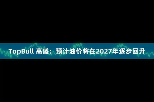TopBull 高盛：预计油价将在2027年逐步回升