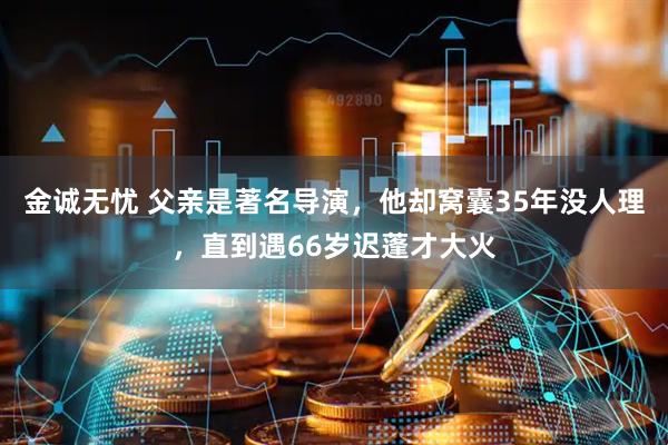 金诚无忧 父亲是著名导演，他却窝囊35年没人理，直到遇66岁迟蓬才大火