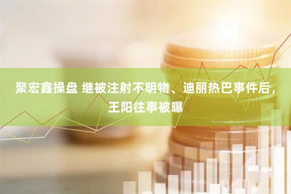 聚宏鑫操盘 继被注射不明物、迪丽热巴事件后，王阳往事被曝